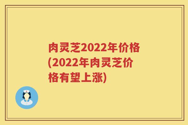 肉灵芝2022年价格(2022年肉灵芝价格有望上涨)