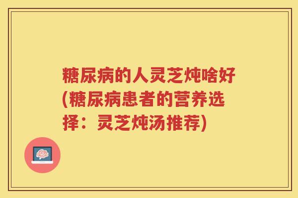 糖尿病的人灵芝炖啥好(糖尿病患者的营养选择：灵芝炖汤推荐)