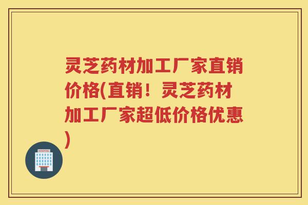 灵芝药材加工厂家直销价格(直销！灵芝药材加工厂家超低价格优惠)