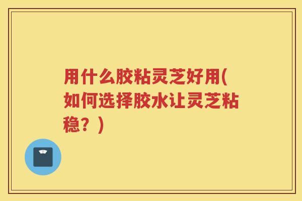 用什么胶粘灵芝好用(如何选择胶水让灵芝粘稳？)