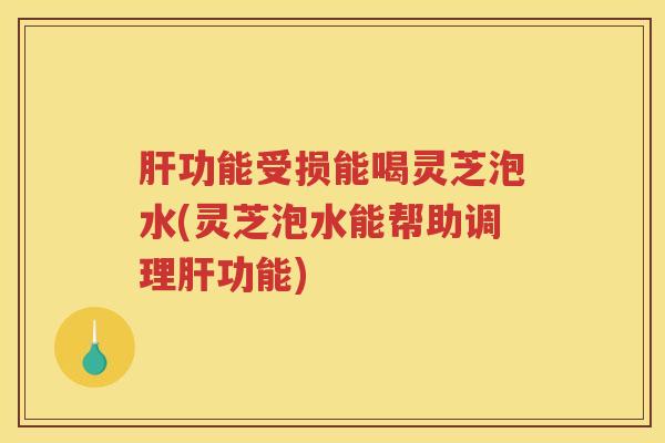 肝功能受损能喝灵芝泡水(灵芝泡水能帮助调理肝功能)