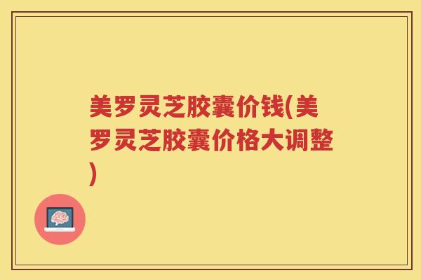 美罗灵芝胶囊价钱(美罗灵芝胶囊价格大调整)