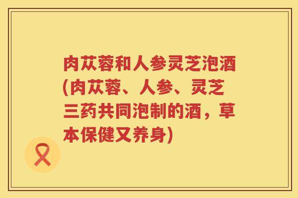 肉苁蓉和人参灵芝泡酒(肉苁蓉、人参、灵芝三药共同泡制的酒，草本保健又养身)