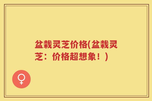 盆栽灵芝价格(盆栽灵芝：价格超想象！)
