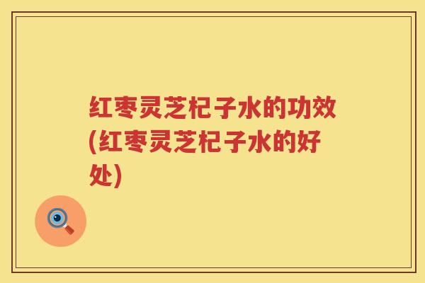 红枣灵芝杞子水的功效(红枣灵芝杞子水的好处)