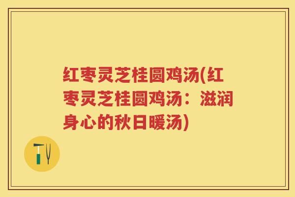 红枣灵芝桂圆鸡汤(红枣灵芝桂圆鸡汤：滋润身心的秋日暖汤)