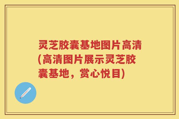 灵芝胶囊基地图片高清(高清图片展示灵芝胶囊基地，赏心悦目)