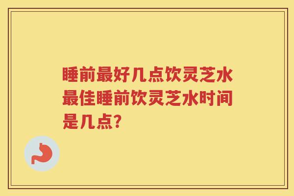 睡前最好几点饮灵芝水最佳睡前饮灵芝水时间是几点？