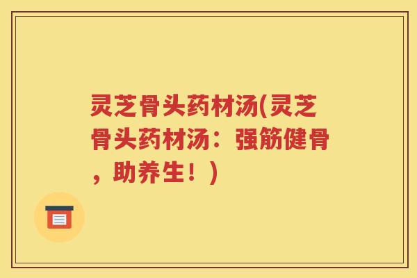 灵芝骨头药材汤(灵芝骨头药材汤：强筋健骨，助养生！)