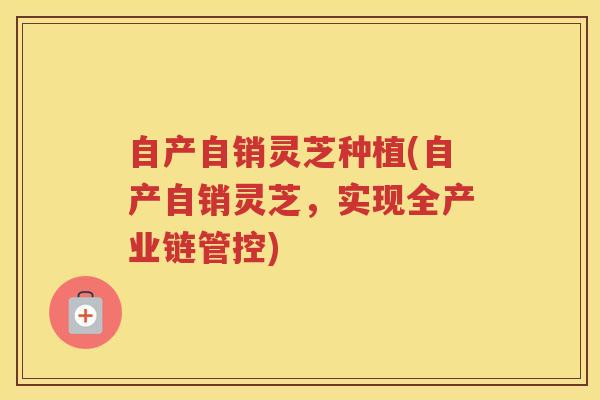 自产自销灵芝种植(自产自销灵芝，实现全产业链管控)