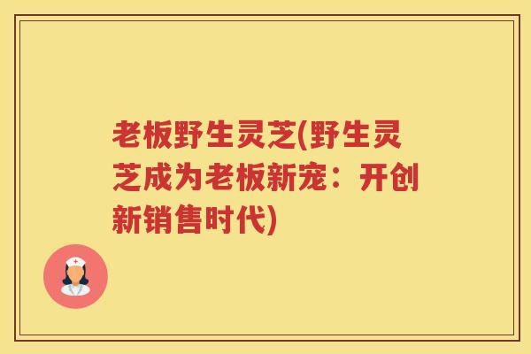老板野生灵芝(野生灵芝成为老板新宠：开创新销售时代)