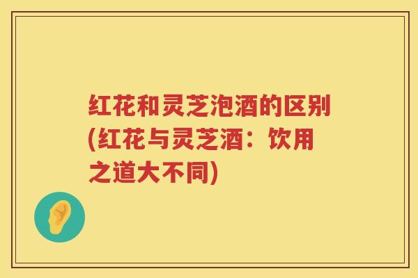 红花和灵芝泡酒的区别(红花与灵芝酒：饮用之道大不同)