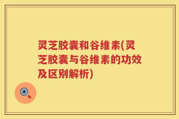 灵芝胶囊和谷维素(灵芝胶囊与谷维素的功效及区别解析)