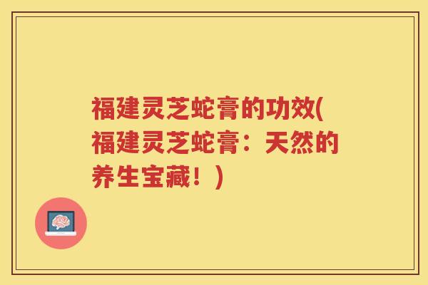 福建灵芝蛇膏的功效(福建灵芝蛇膏：天然的养生宝藏！)