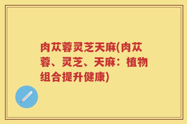 肉苁蓉灵芝天麻(肉苁蓉、灵芝、天麻：植物组合提升健康)
