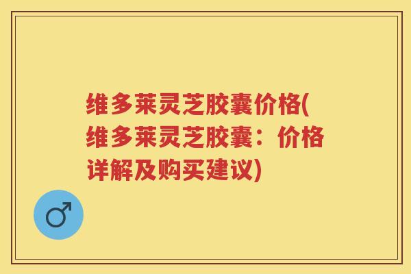 维多莱灵芝胶囊价格(维多莱灵芝胶囊：价格详解及购买建议)
