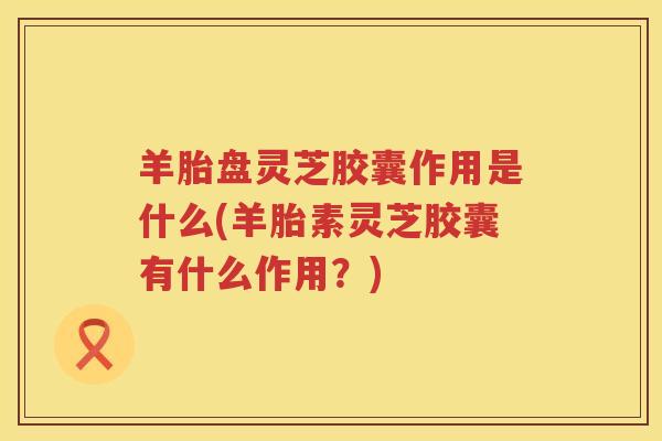 羊胎盘灵芝胶囊作用是什么(羊胎素灵芝胶囊有什么作用？)
