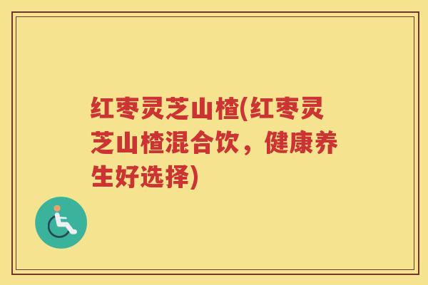 红枣灵芝山楂(红枣灵芝山楂混合饮，健康养生好选择)