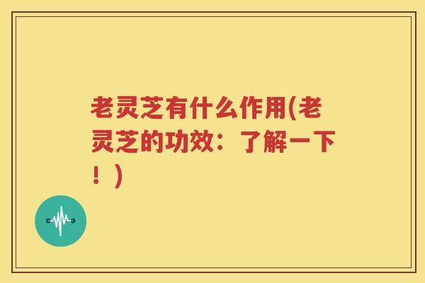老灵芝有什么作用(老灵芝的功效：了解一下！)