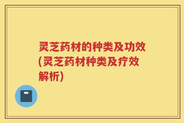 灵芝药材的种类及功效(灵芝药材种类及疗效解析)