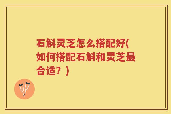 石斛灵芝怎么搭配好(如何搭配石斛和灵芝最合适?)