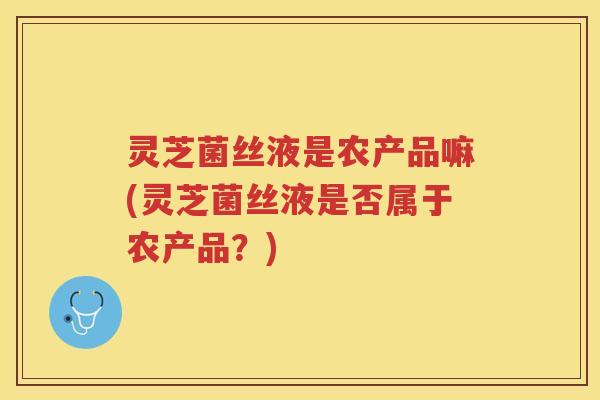灵芝菌丝液是农产品嘛(灵芝菌丝液是否属于农产品？)