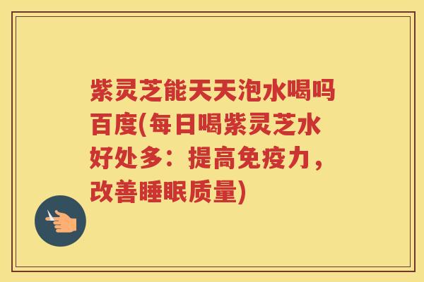 紫灵芝能天天泡水喝吗百度(每日喝紫灵芝水好处多：提高免疫力，改善睡眠质量)