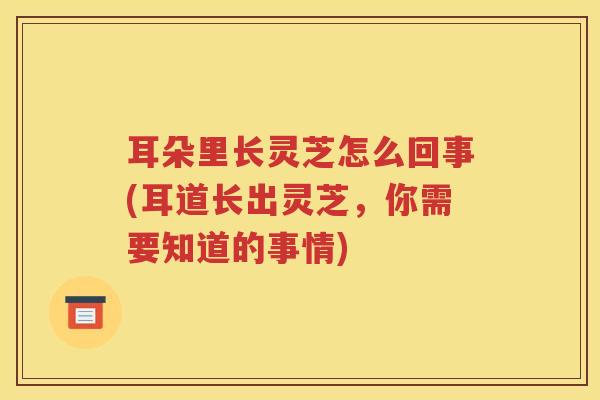 耳朵里长灵芝怎么回事(耳道长出灵芝，你需要知道的事情)