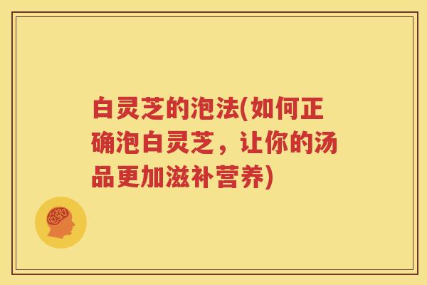 白灵芝的泡法(如何正确泡白灵芝，让你的汤品更加滋补营养)