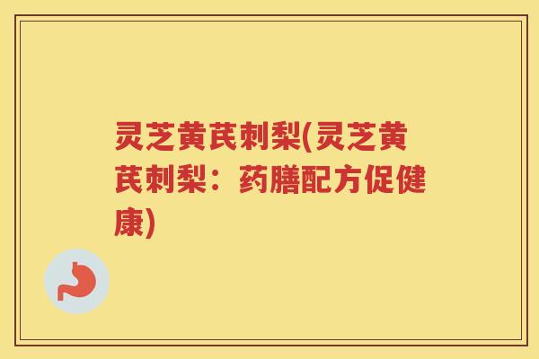 灵芝黄芪刺梨(灵芝黄芪刺梨：药膳配方促健康)