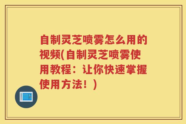自制灵芝喷雾怎么用的视频(自制灵芝喷雾使用教程：让你快速掌握使用方法！)