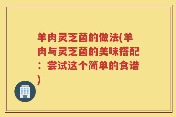 羊肉灵芝菌的做法(羊肉与灵芝菌的美味搭配：尝试这个简单的食谱)