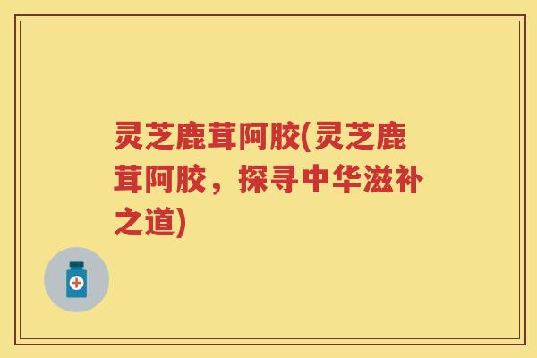 灵芝鹿茸阿胶(灵芝鹿茸阿胶，探寻中华滋补之道)