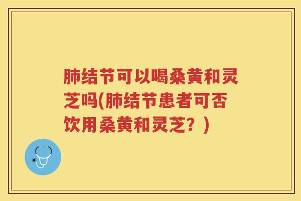 肺结节可以喝桑黄和灵芝吗(肺结节患者可否饮用桑黄和灵芝？)