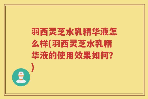 羽西灵芝水乳精华液怎么样(羽西灵芝水乳精华液的使用效果如何？)