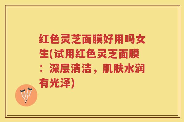 红色灵芝面膜好用吗女生(试用红色灵芝面膜：深层清洁，肌肤水润有光泽)