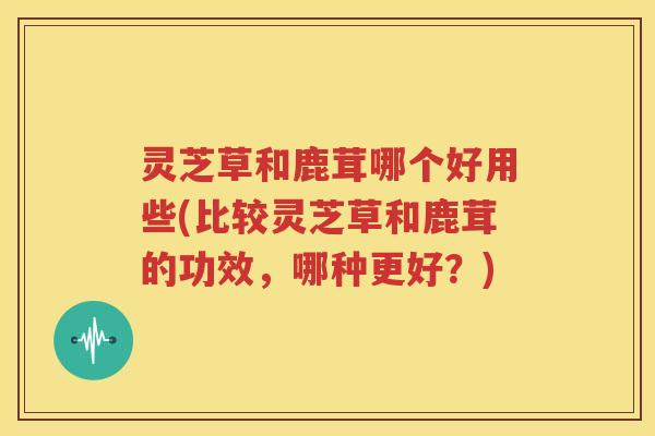 灵芝草和鹿茸哪个好用些(比较灵芝草和鹿茸的功效，哪种更好？)