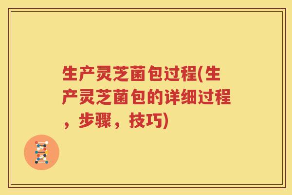 生产灵芝菌包过程(生产灵芝菌包的详细过程，步骤，技巧)