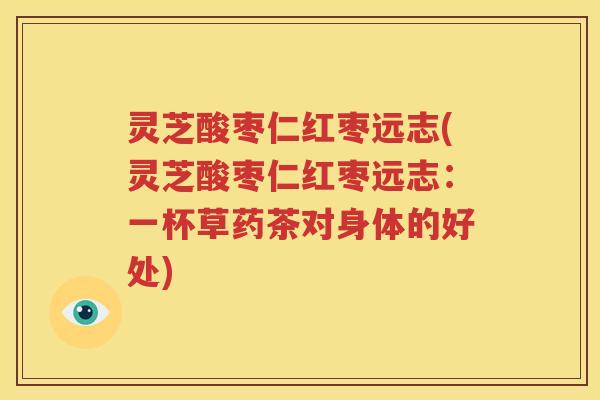灵芝酸枣仁红枣远志(灵芝酸枣仁红枣远志：一杯草药茶对身体的好处)