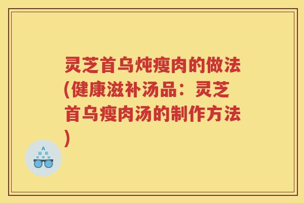 灵芝首乌炖瘦肉的做法(健康滋补汤品：灵芝首乌瘦肉汤的制作方法)