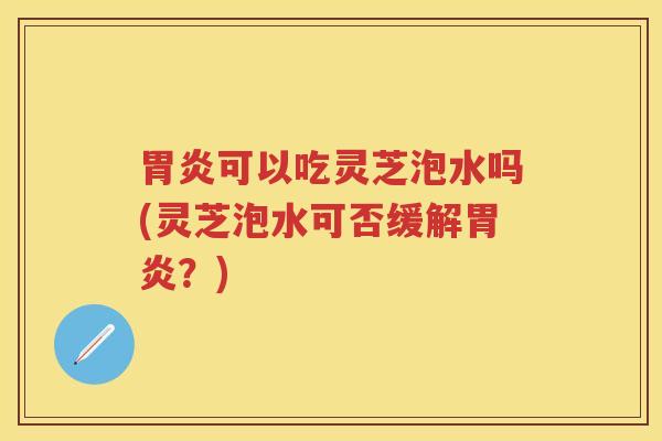 胃炎可以吃灵芝泡水吗(灵芝泡水可否缓解胃炎？)
