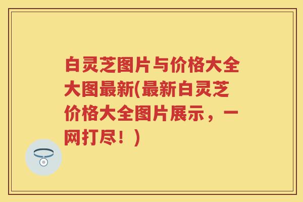 白灵芝图片与价格大全大图最新(最新白灵芝价格大全图片展示，一网打尽！)