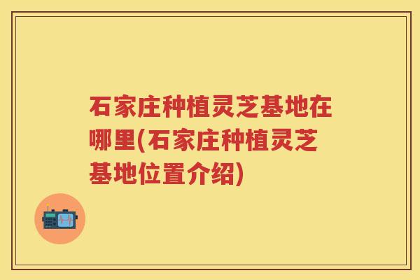 石家庄种植灵芝基地在哪里(石家庄种植灵芝基地位置介绍) 石家庄种植灵芝基地在哪里(石家庄种植灵芝基地位置介绍)