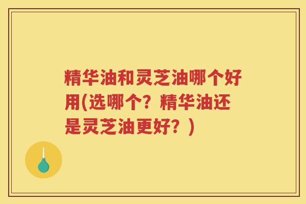 精华油和灵芝油哪个好用(选哪个？精华油还是灵芝油更好？)