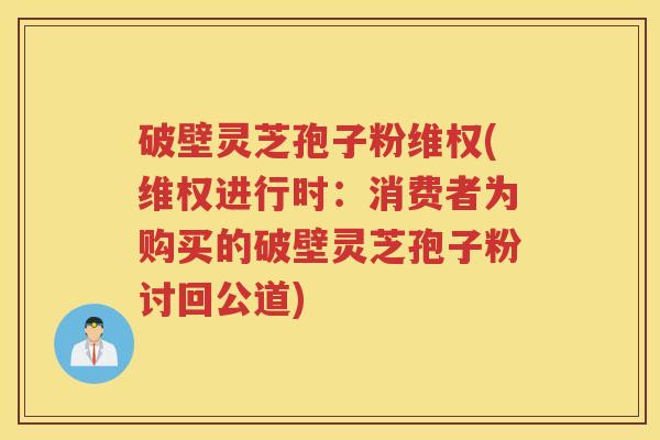 破壁灵芝孢子粉维权(维权进行时：消费者为购买的破壁灵芝孢子粉讨回公道)