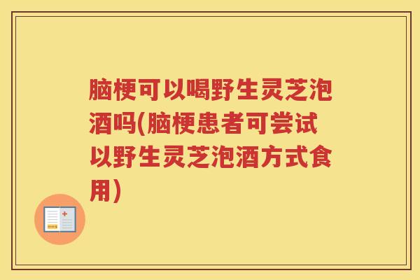 脑梗可以喝野生灵芝泡酒吗(脑梗患者可尝试以野生灵芝泡酒方式食用)