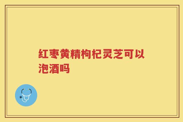 红枣黄精枸杞灵芝可以泡酒吗