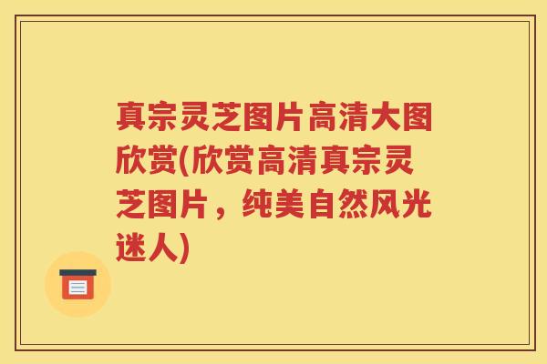 真宗灵芝图片高清大图欣赏(欣赏高清真宗灵芝图片,纯美自然风光迷人) 真宗灵芝图片高清大图欣赏(欣赏高清真宗灵芝图片,纯美自然风光迷人)