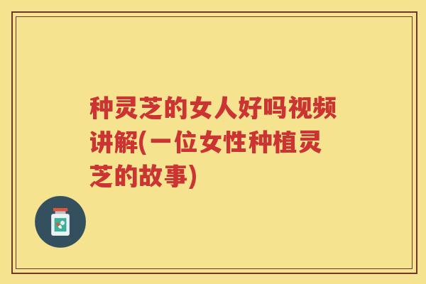 种灵芝的女人好吗视频讲解(一位女性种植灵芝的故事)