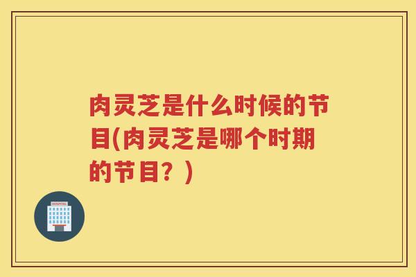肉灵芝是什么时候的节目(肉灵芝是哪个时期的节目？)